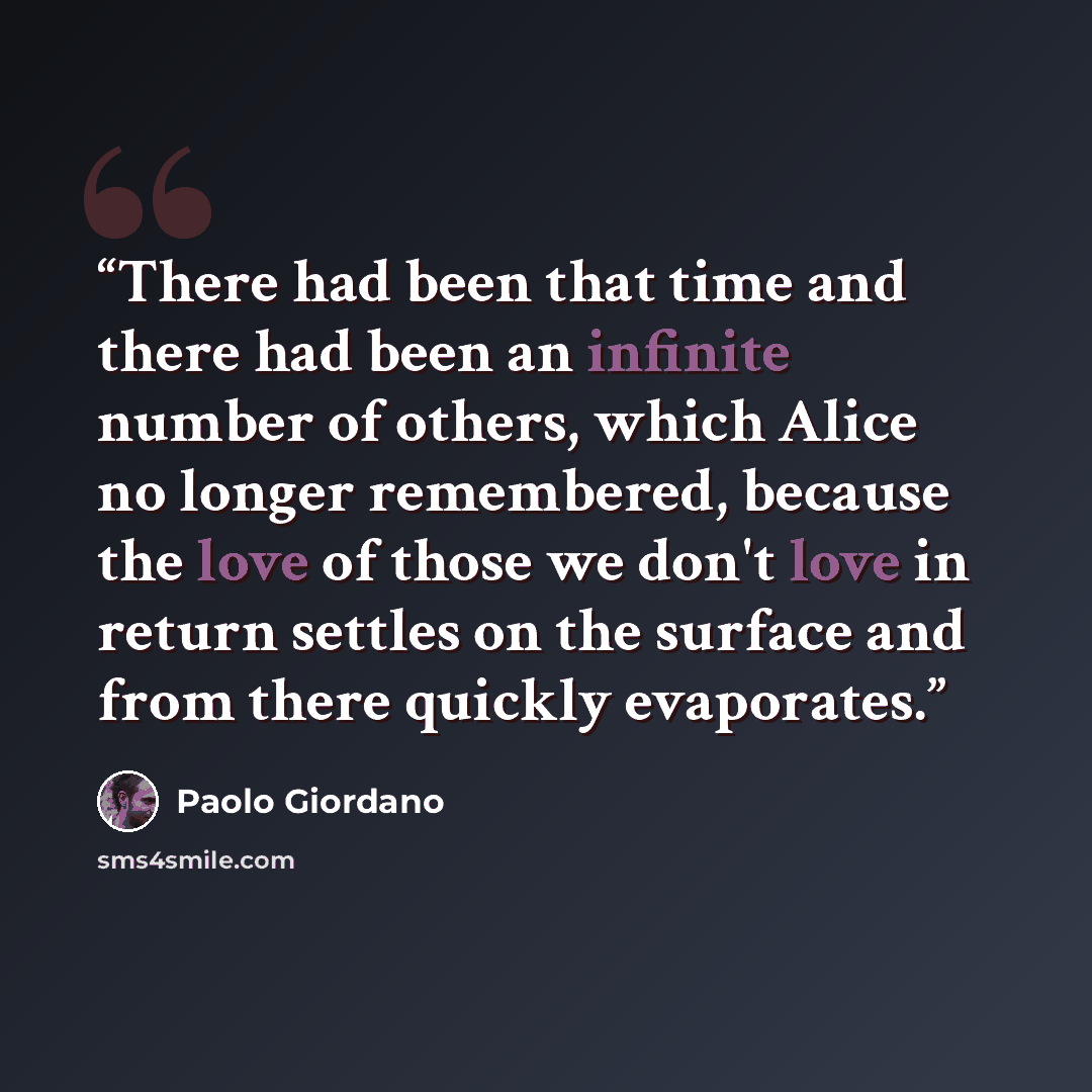 “There had been that time and there had been an infinite number of others, which Alice no longer remembered, because the love of those we don't love in return settles on the surface and from there quickly evaporates.” quote by Paolo Giordano
