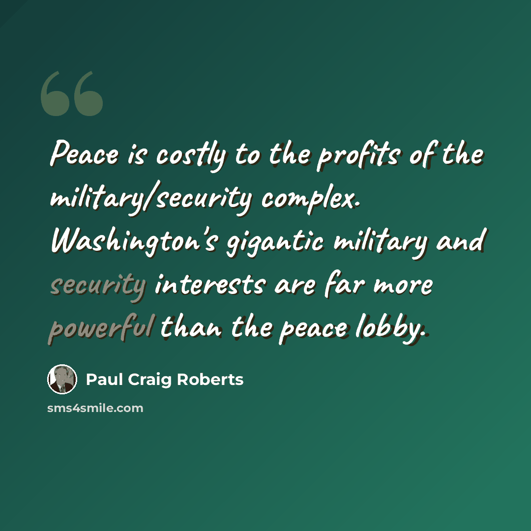 “Peace is costly to the profits of the military/security complex. Washington's gigantic military and security interests are far more powerful than the peace lobby.” quote by Paul Craig Roberts