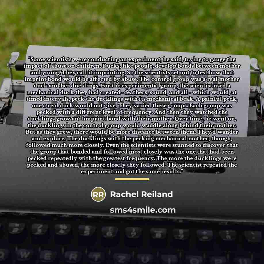 “Some scientists were conducting an experiment, he said, trying to gauge the impact of abuse on children. Ducks, like people, develop bonds between mother and young. They call it imprinting. So the scientists set out to test how that imprint bond would be affected by abuse. The control group was a…” quote by Rachel Reiland