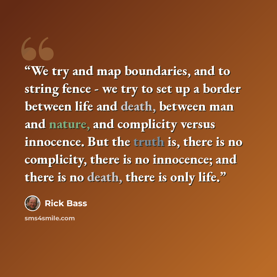 “We try and map boundaries, and to string fence - we try to set up a border between life and death, between man and nature, and complicity versus innocence. But the truth is, there is no complicity, there is no innocence; and there is no death, there is only life.” quote by Rick Bass