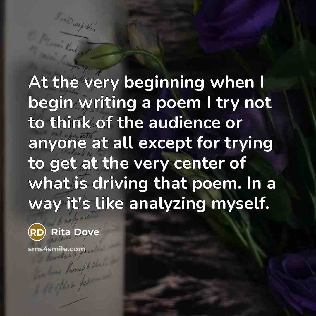 “At the very beginning when I begin writing a poem I try not to think of the audience or anyone at all except for trying to get at the very center of what is driving that poem. In a way it's like analyzing myself.” quote by Rita Dove