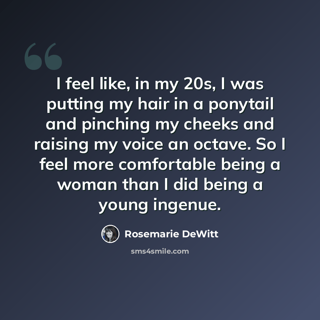 “I feel like, in my 20s, I was putting my hair in a ponytail and pinching my cheeks and raising my voice an octave. So I feel more comfortable being a woman than I did being a young ingenue.” quote by Rosemarie DeWitt