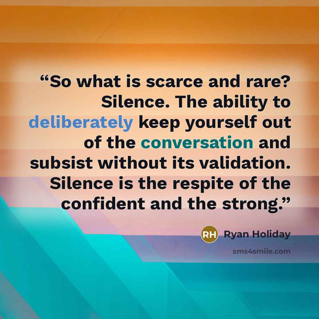 “So what is scarce and rare? Silence. The ability to deliberately keep yourself out of the conversation and subsist without its validation. Silence is the respite of the confident and the strong.” quote by Ryan Holiday