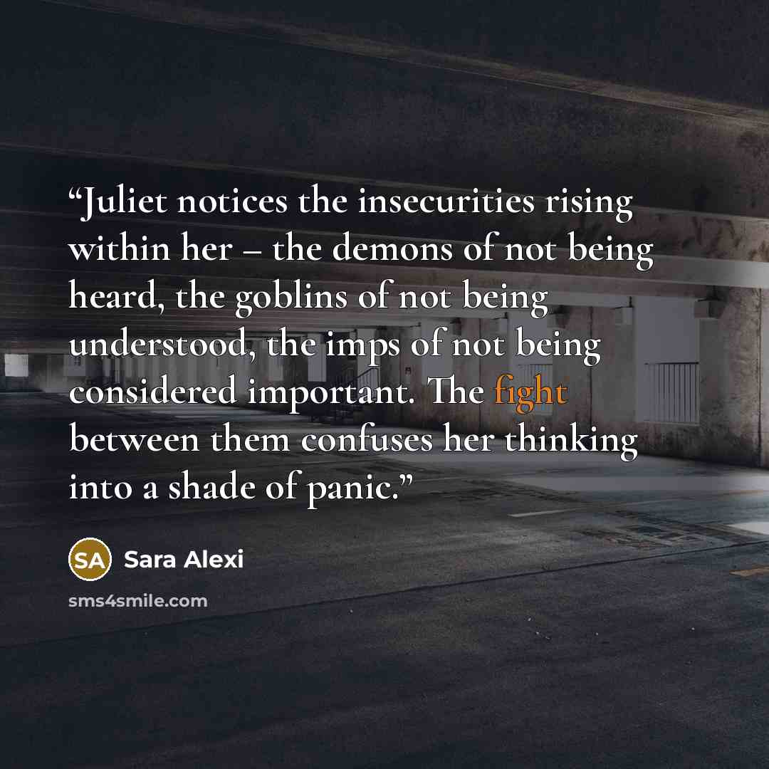 “Juliet notices the insecurities rising within her – the demons of not being heard, the goblins of not being understood, the imps of not being considered important. The fight between them confuses her thinking into a shade of panic.” quote by Sara Alexi