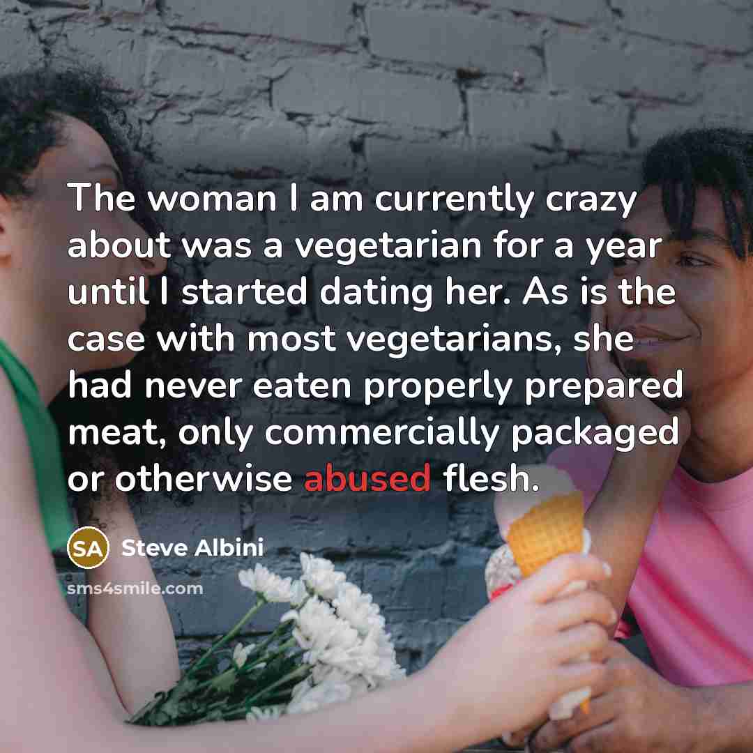 “The woman I am currently crazy about was a vegetarian for a year until I started dating her. As is the case with most vegetarians, she had never eaten properly prepared meat, only commercially packaged or otherwise abused flesh.” quote by Steve Albini