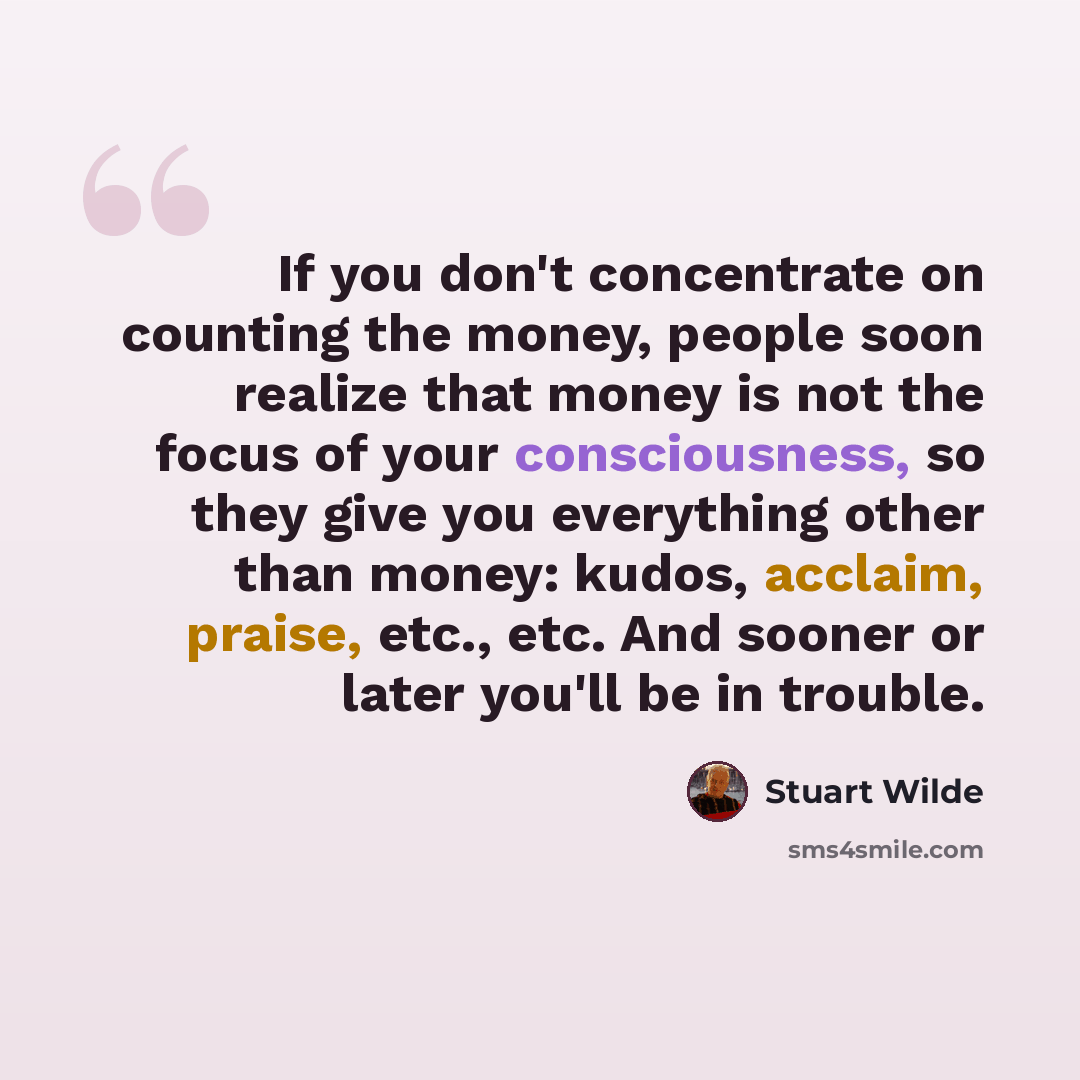 “If you don't concentrate on counting the money, people soon realize that money is not the focus of your consciousness, so they give you everything other than money: kudos, acclaim, praise, etc., etc. And sooner or later you'll be in trouble.” quote by Stuart Wilde