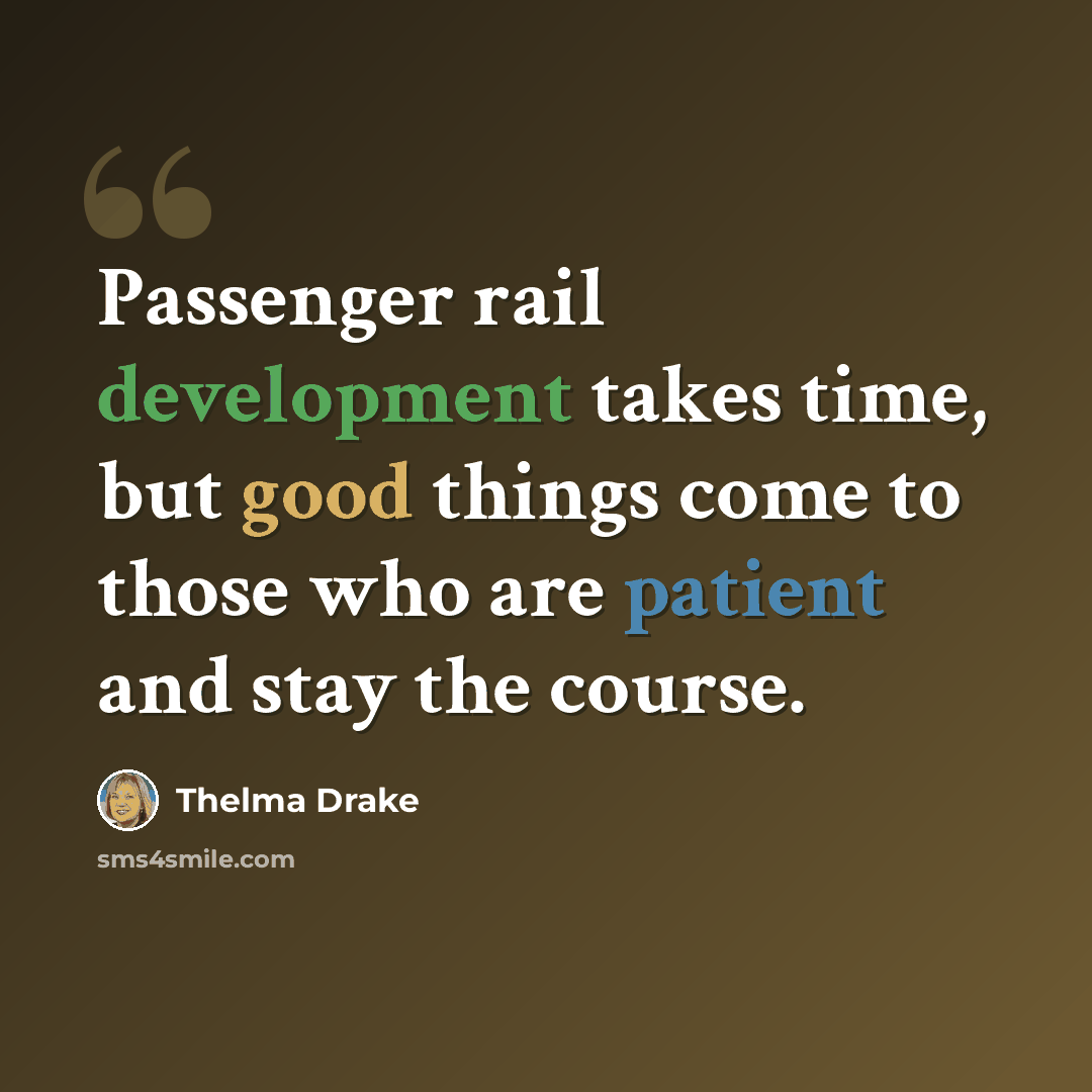 “Passenger rail development takes time, but good things come to those who are patient and stay the course.” quote by Thelma Drake