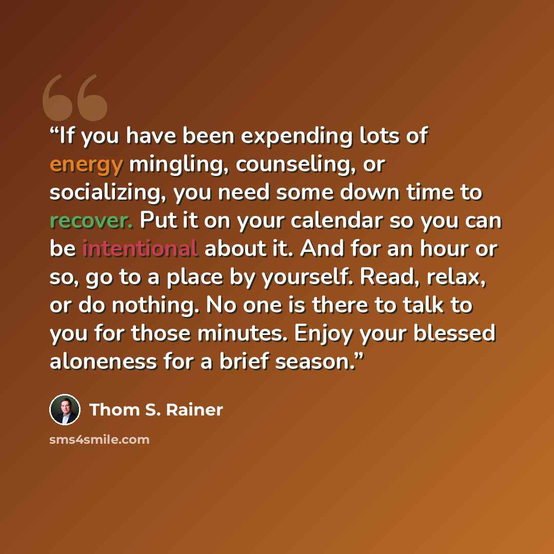 “If you have been expending lots of energy mingling, counseling, or socializing, you need some down time to recover. Put it on your calendar so you can be intentional about it. And for an hour or so, go to a place by yourself. Read, relax, or do nothing. No one is there to talk to you for those…” quote by Thom S. Rainer