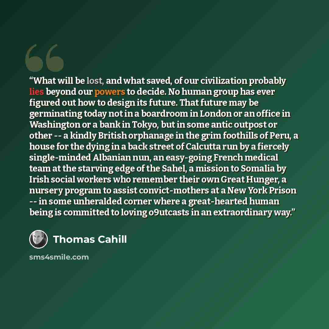 “What will be lost, and what saved, of our civilization probably lies beyond our powers to decide. No human group has ever figured out how to design its future. That future may be germinating today not in a boardroom in London or an office in Washington or a bank in Tokyo, but in some antic outpost…” quote by Thomas Cahill