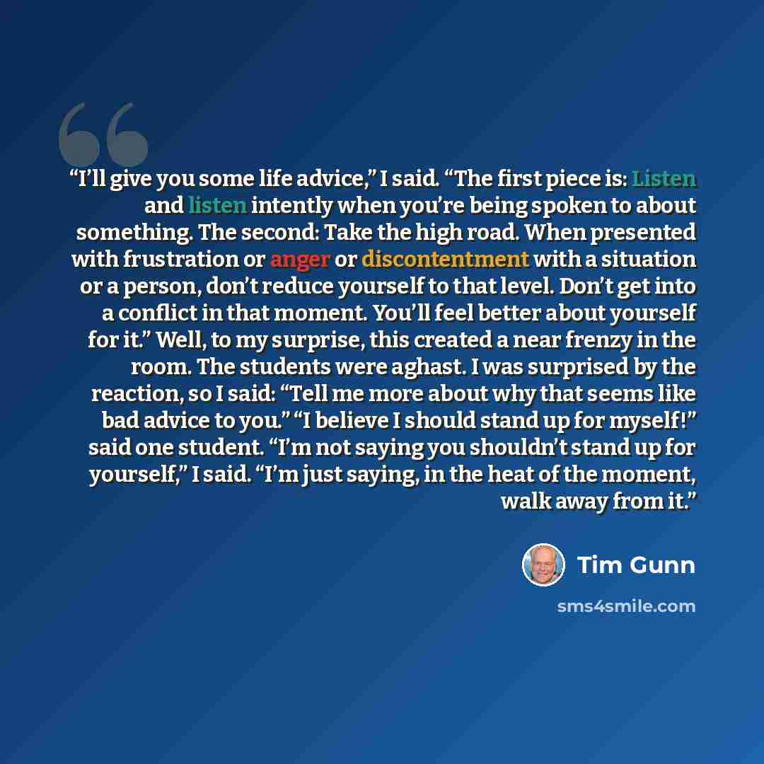 “I’ll give you some life advice,” I said. “The first piece is: Listen and listen intently when you’re being spoken to about something. The second: Take the high road. When presented with frustration or anger or discontentment with a situation or a person, don’t reduce yourself to that level. Don’t…” quote by Tim Gunn