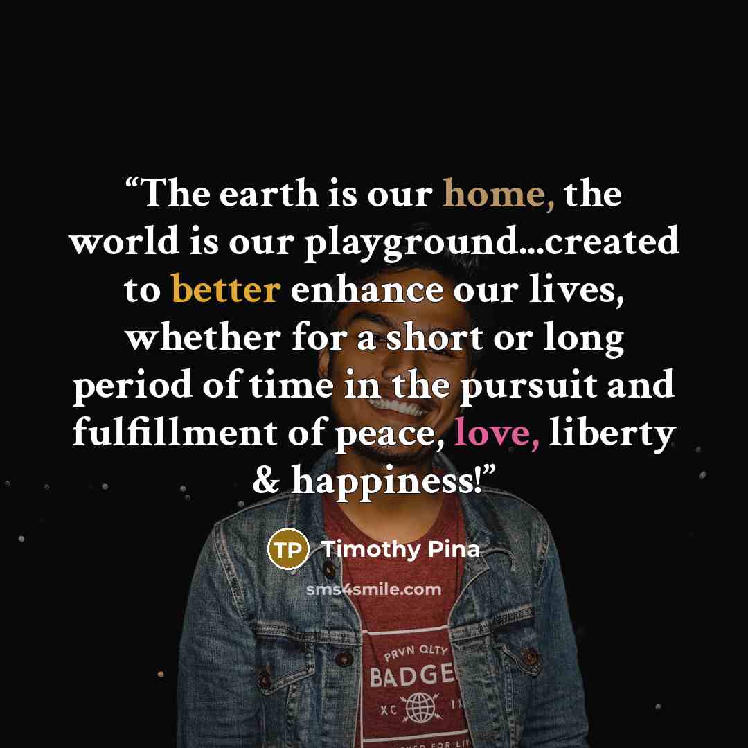 “The earth is our home, the world is our playground...created to better enhance our lives, whether for a short or long period of time in the pursuit and fulfillment of peace, love, liberty & happiness!” quote by Timothy Pina