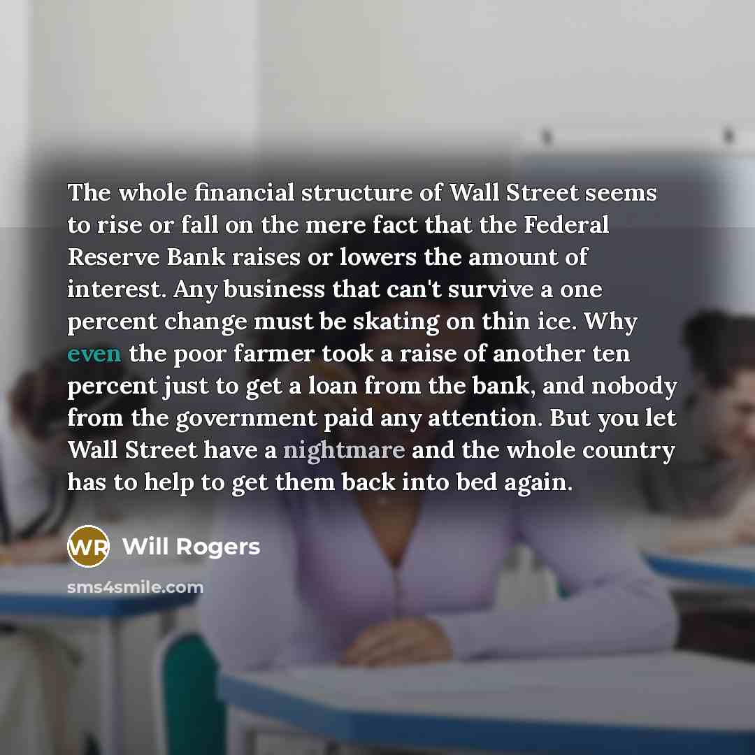 “The whole financial structure of Wall Street seems to rise or fall on the mere fact that the Federal Reserve Bank raises or lowers the amount of interest. Any business that can't survive a one percent change must be skating on thin ice. Why even the poor farmer took a raise of another ten percent…” quote by Will Rogers