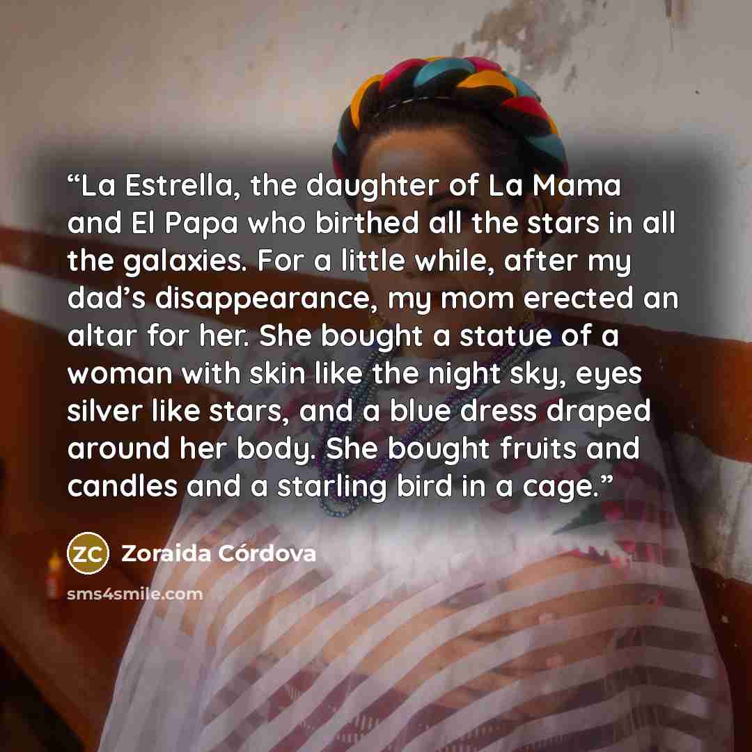 “La Estrella, the daughter of La Mama and El Papa who birthed all the stars in all the galaxies. For a little while, after my dad’s disappearance, my mom erected an altar for her. She bought a statue of a woman with skin like the night sky, eyes silver like stars, and a blue dress draped around her…” quote by Zoraida Córdova