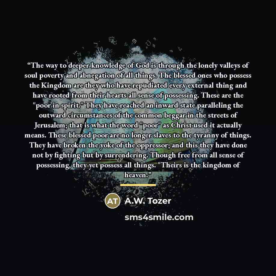 “The way to deeper knowledge of God is through the lonely valleys of soul poverty and abnegation of all things. The blessed ones who possess the Kingdom are they who have repudiated every external thing and have rooted from their hearts all sense of possessing. These are the "poor in spirit." They…” quote by A.W. Tozer