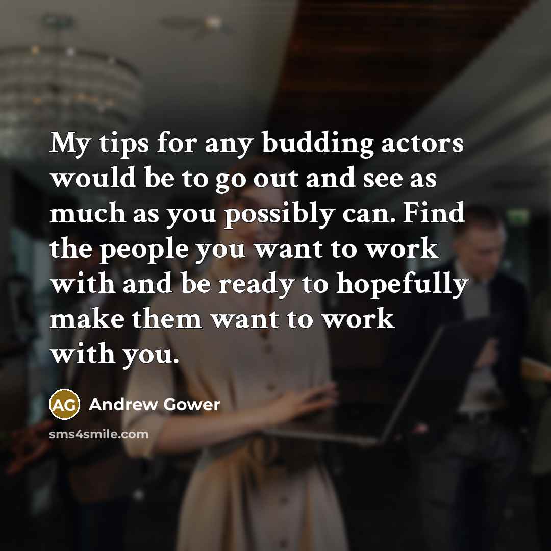 “My tips for any budding actors would be to go out and see as much as you possibly can. Find the people you want to work with and be ready to hopefully make them want to work with you.” quote by Andrew Gower