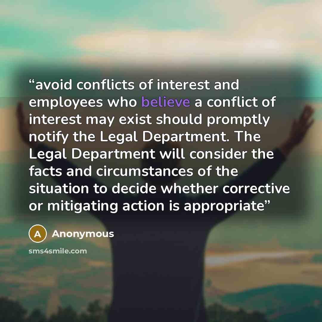 “avoid conflicts of interest and employees who believe a conflict of interest may exist should promptly notify the Legal Department. The Legal Department will consider the facts and circumstances of the situation to decide whether corrective or mitigating action is appropriate” quote by Anonymous