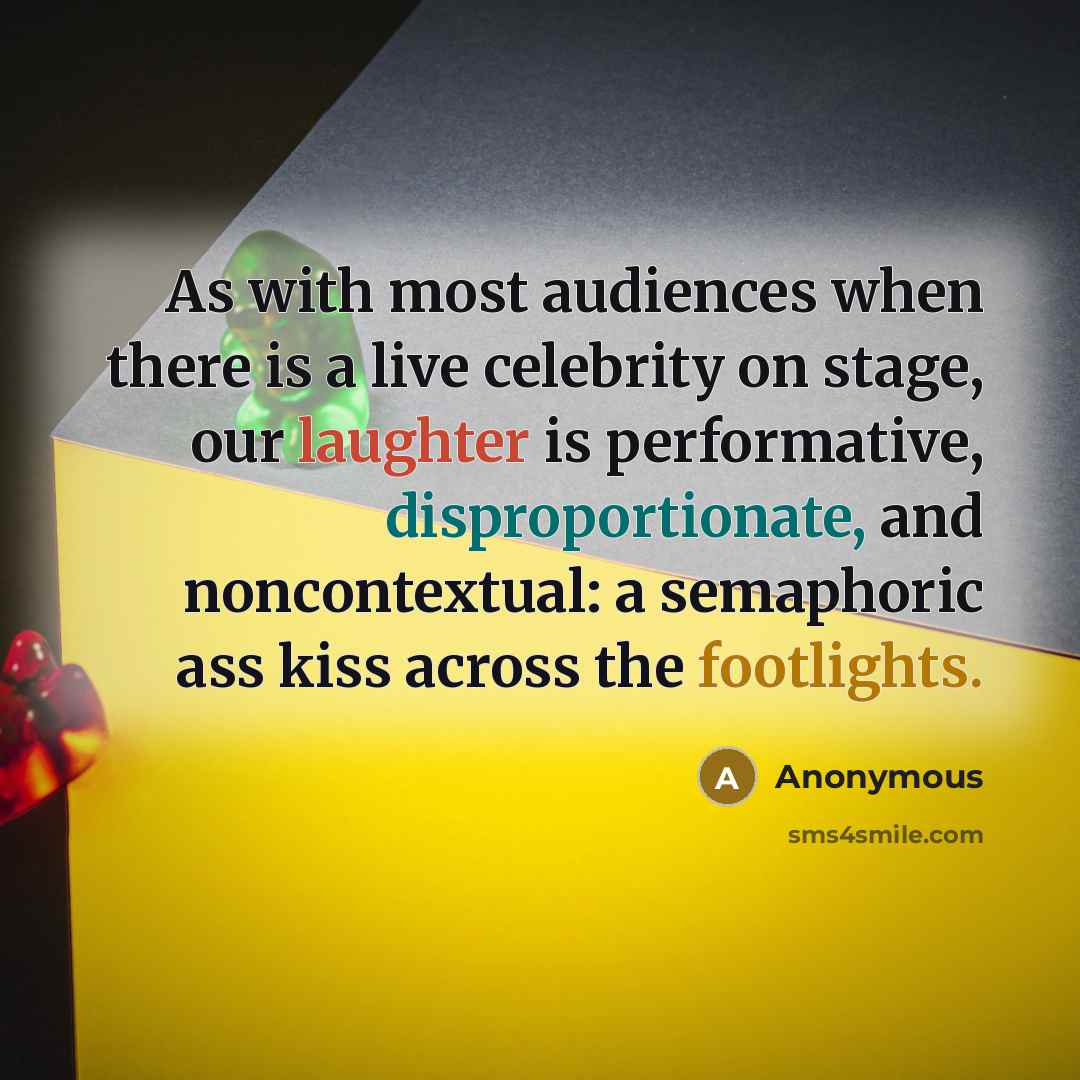 “As with most audiences when there is a live celebrity on stage, our laughter is performative, disproportionate, and noncontextual: a semaphoric ass kiss across the footlights.” quote by Anonymous