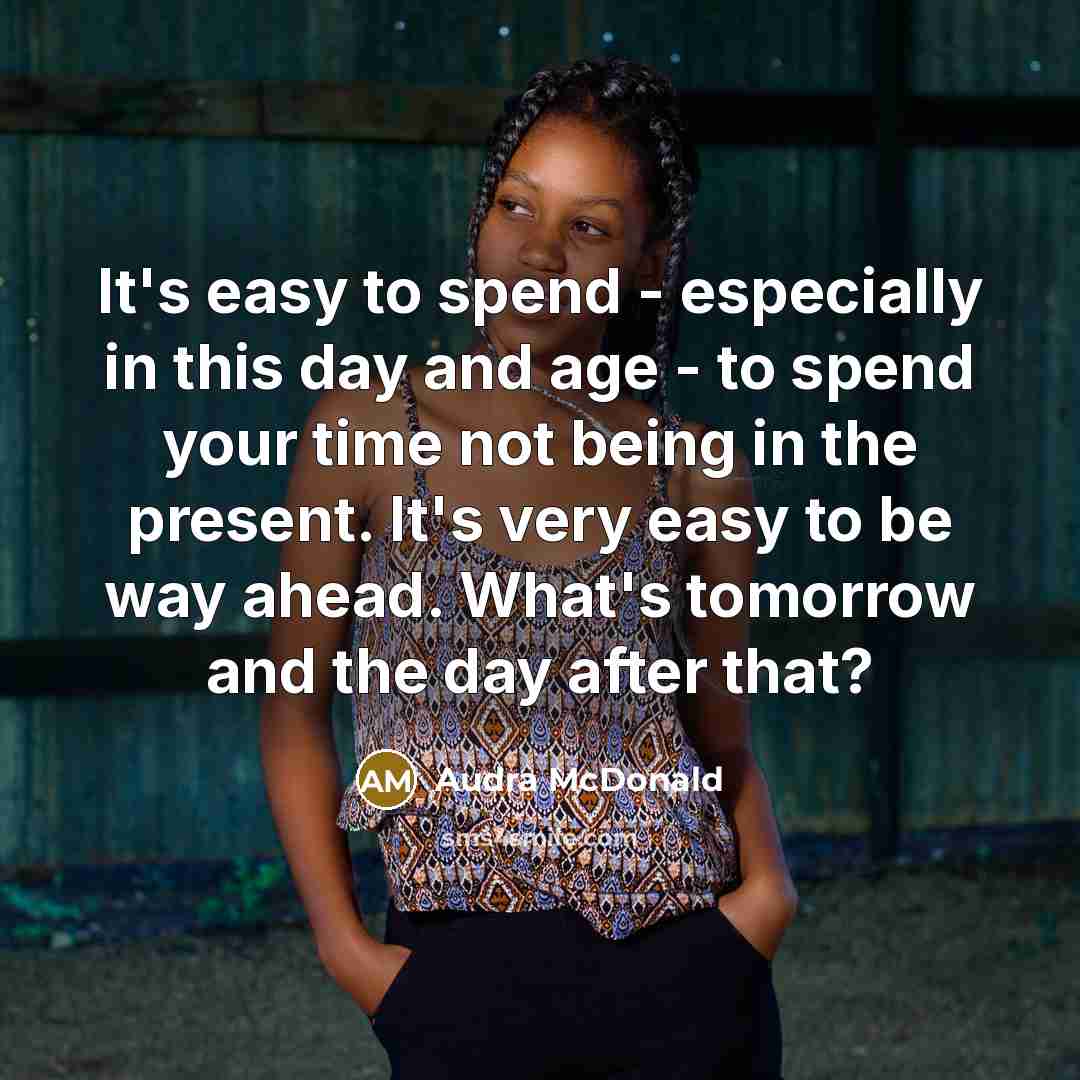 “It's easy to spend - especially in this day and age - to spend your time not being in the present. It's very easy to be way ahead. What's tomorrow and the day after that?” quote by Audra McDonald