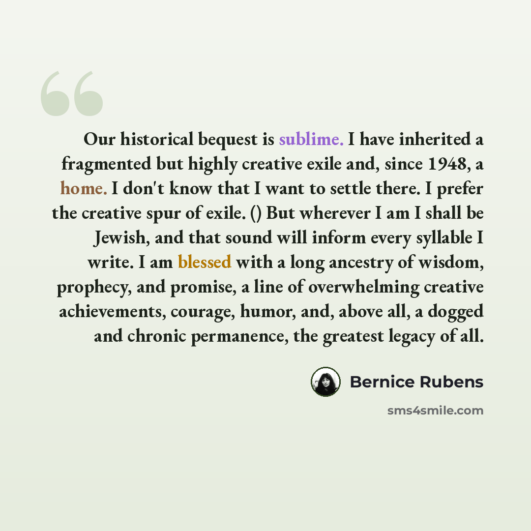 “Our historical bequest is sublime. I have inherited a fragmented but highly creative exile and, since 1948, a home. I don't know that I want to settle there. I prefer the creative spur of exile. () But wherever I am I shall be Jewish, and that sound will inform every syllable I write. I am blessed…” quote by Bernice Rubens