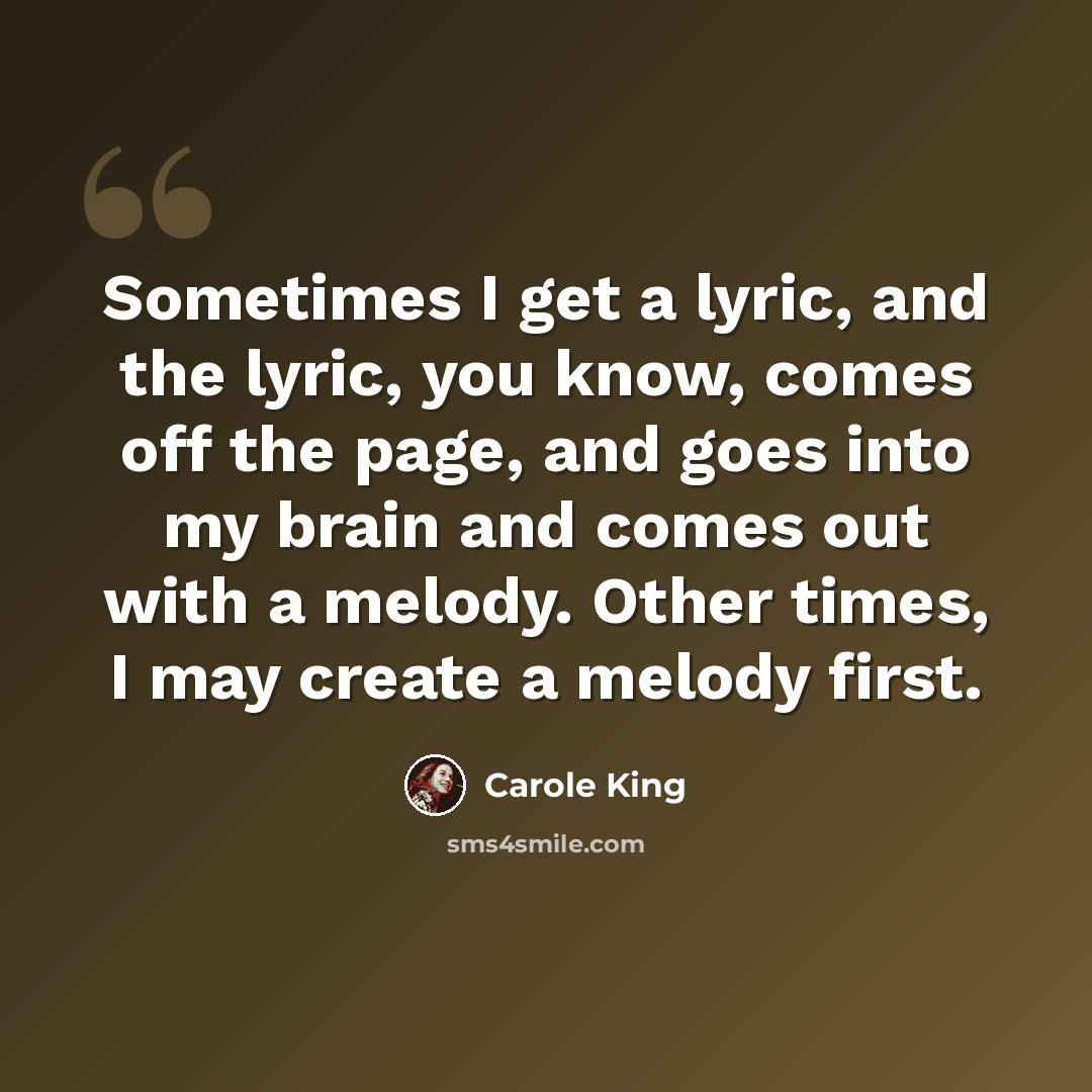 “Sometimes I get a lyric, and the lyric, you know, comes off the page, and goes into my brain and comes out with a melody. Other times, I may create a melody first.” quote by Carole King