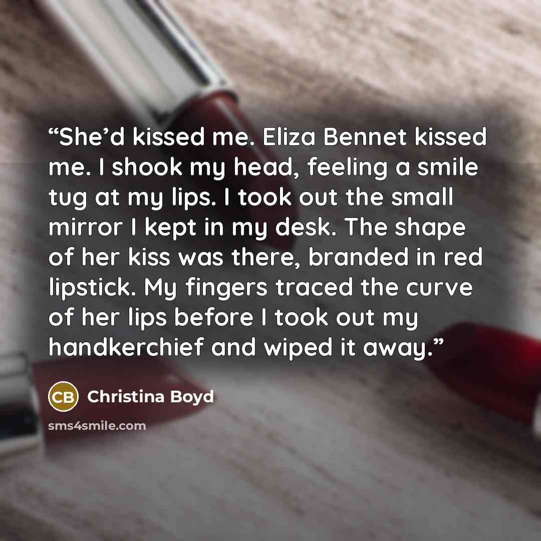 “She’d kissed me. Eliza Bennet kissed me. I shook my head, feeling a smile tug at my lips. I took out the small mirror I kept in my desk. The shape of her kiss was there, branded in red lipstick. My fingers traced the curve of her lips before I took out my handkerchief and wiped it away.” quote by Christina Boyd