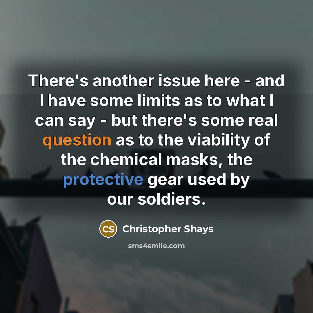 “There's another issue here - and I have some limits as to what I can say - but there's some real question as to the viability of the chemical masks, the protective gear used by our soldiers.” quote by Christopher Shays