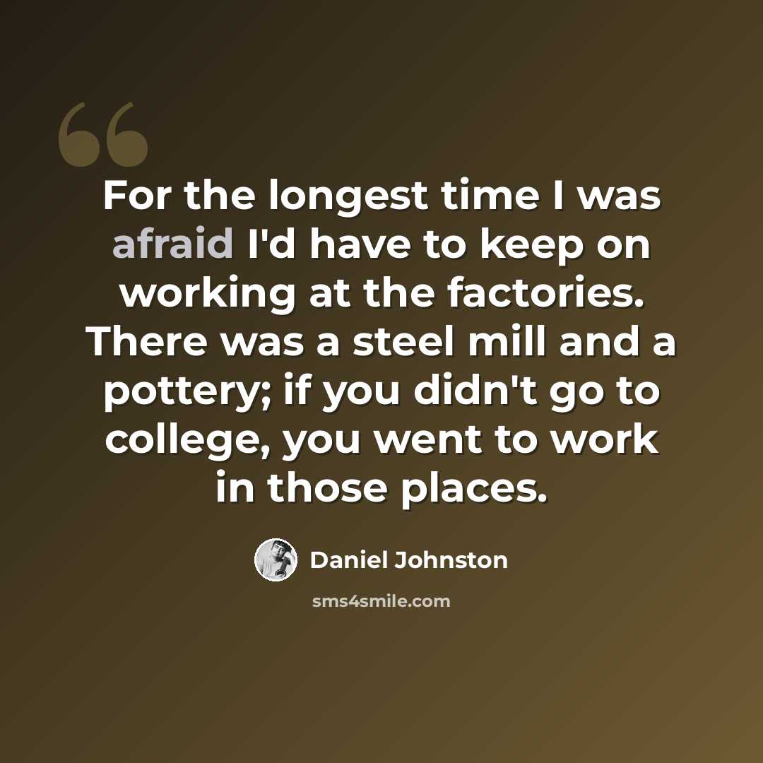 “For the longest time I was afraid I'd have to keep on working at the factories. There was a steel mill and a pottery; if you didn't go to college, you went to work in those places.” quote by Daniel Johnston