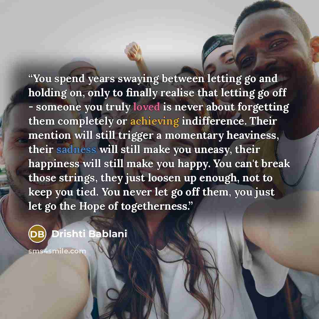 “You spend years swaying between letting go and holding on, only to finally realise that letting go off - someone you truly loved is never about forgetting them completely or achieving indifference. Their mention will still trigger a momentary heaviness, their sadness will still make you uneasy…” quote by Drishti Bablani