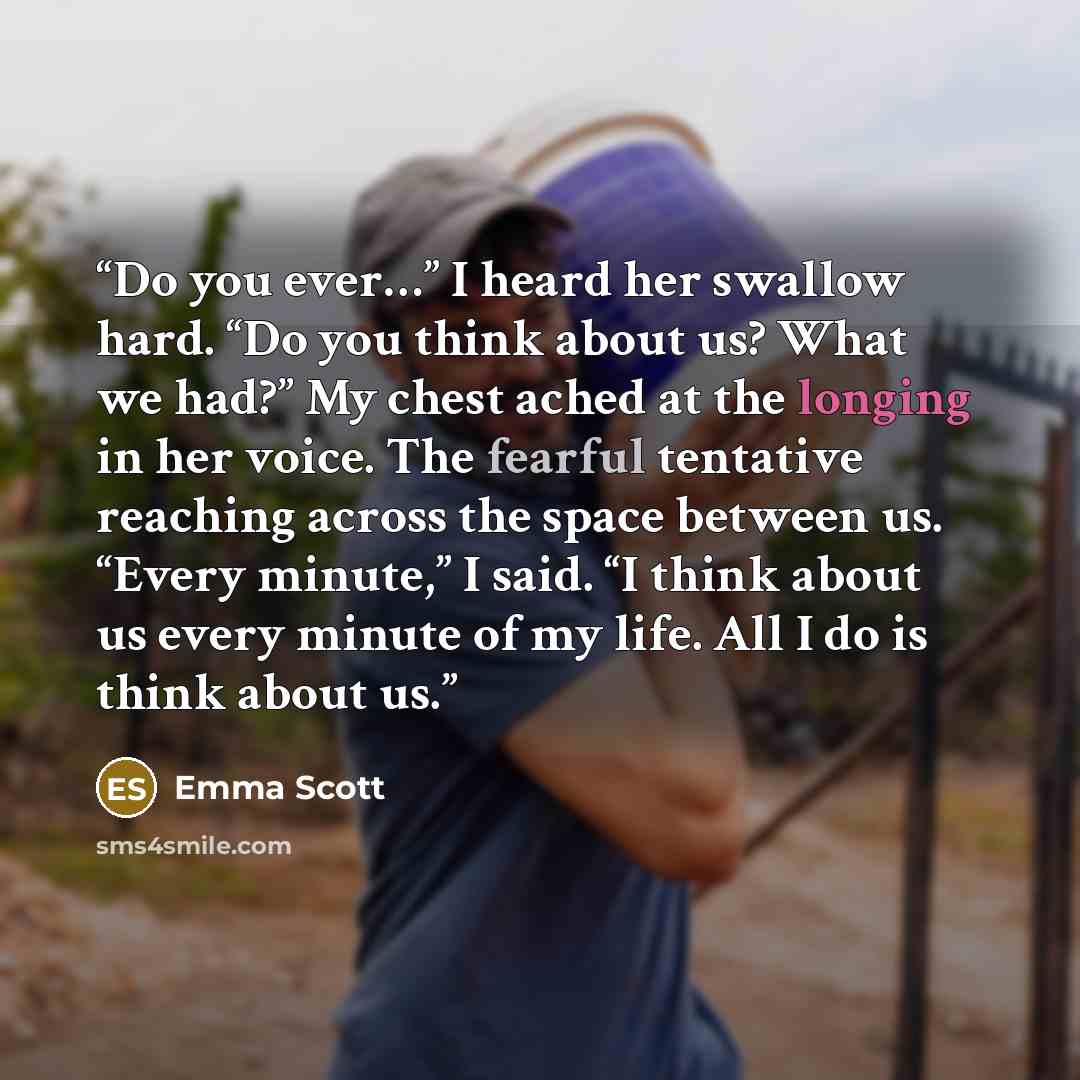 “Do you ever…” I heard her swallow hard. “Do you think about us? What we had?” My chest ached at the longing in her voice. The fearful tentative reaching across the space between us. “Every minute,” I said. “I think about us every minute of my life. All I do is think about us.” quote by Emma Scott