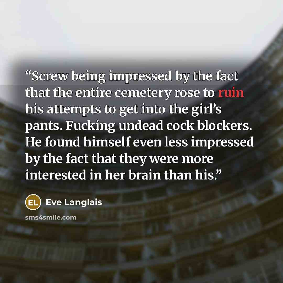 “Screw being impressed by the fact that the entire cemetery rose to ruin his attempts to get into the girl’s pants. Fucking undead cock blockers. He found himself even less impressed by the fact that they were more interested in her brain than his.” quote by Eve Langlais