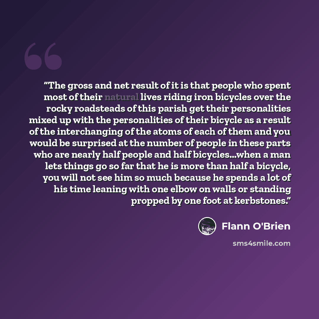 “The gross and net result of it is that people who spent most of their natural lives riding iron bicycles over the rocky roadsteads of this parish get their personalities mixed up with the personalities of their bicycle as a result of the interchanging of the atoms of each of them and you would be…” quote by Flann O'Brien
