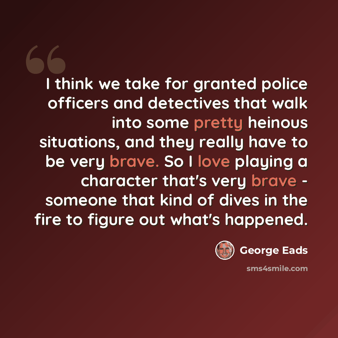 “I think we take for granted police officers and detectives that walk into some pretty heinous situations, and they really have to be very brave. So I love playing a character that's very brave - someone that kind of dives in the fire to figure out what's happened.” quote by George Eads