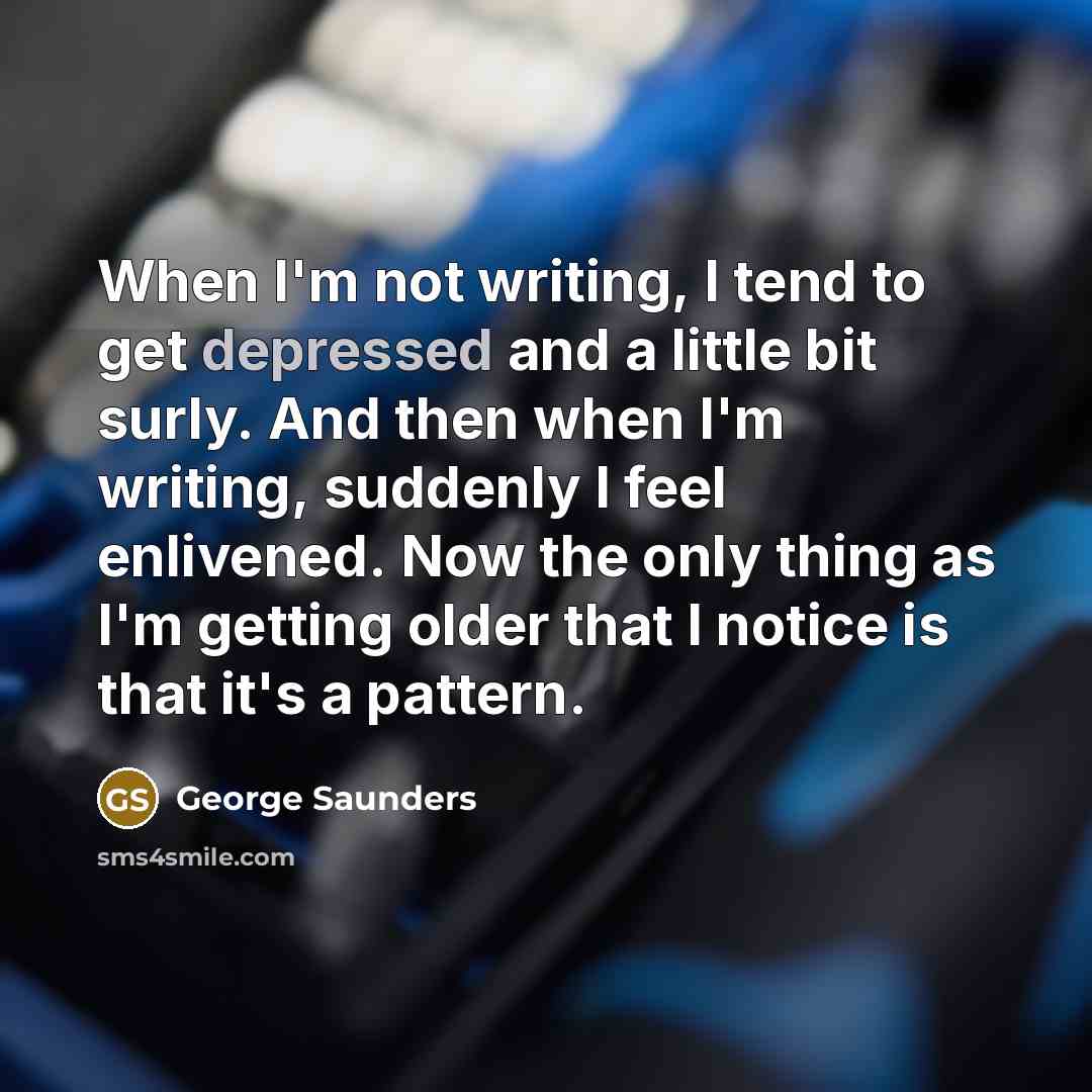 “When I'm not writing, I tend to get depressed and a little bit surly. And then when I'm writing, suddenly I feel enlivened. Now the only thing as I'm getting older that I notice is that it's a pattern.” quote by George Saunders