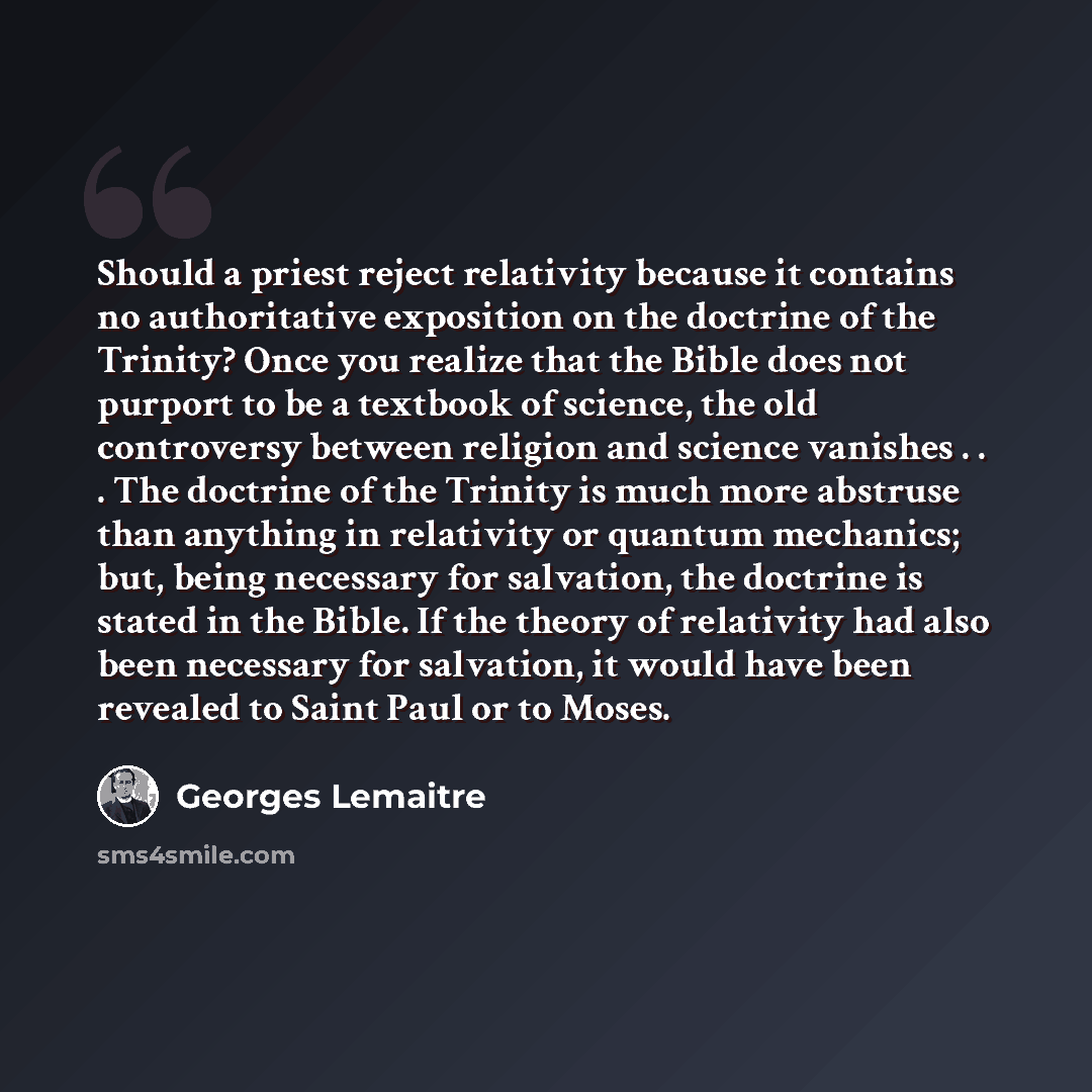 “Should a priest reject relativity because it contains no authoritative exposition on the doctrine of the Trinity? Once you realize that the Bible does not purport to be a textbook of science, the old controversy between religion and science vanishes . . . The doctrine of the Trinity is much more…” quote by Georges Lemaitre