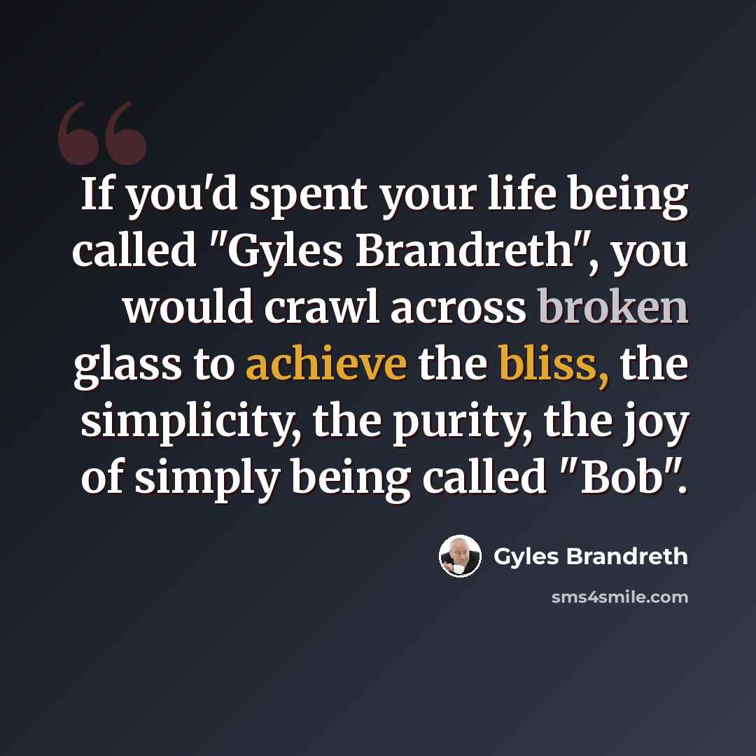 “If you'd spent your life being called "Gyles Brandreth", you would crawl across broken glass to achieve the bliss, the simplicity, the purity, the joy of simply being called "Bob".” quote by Gyles Brandreth