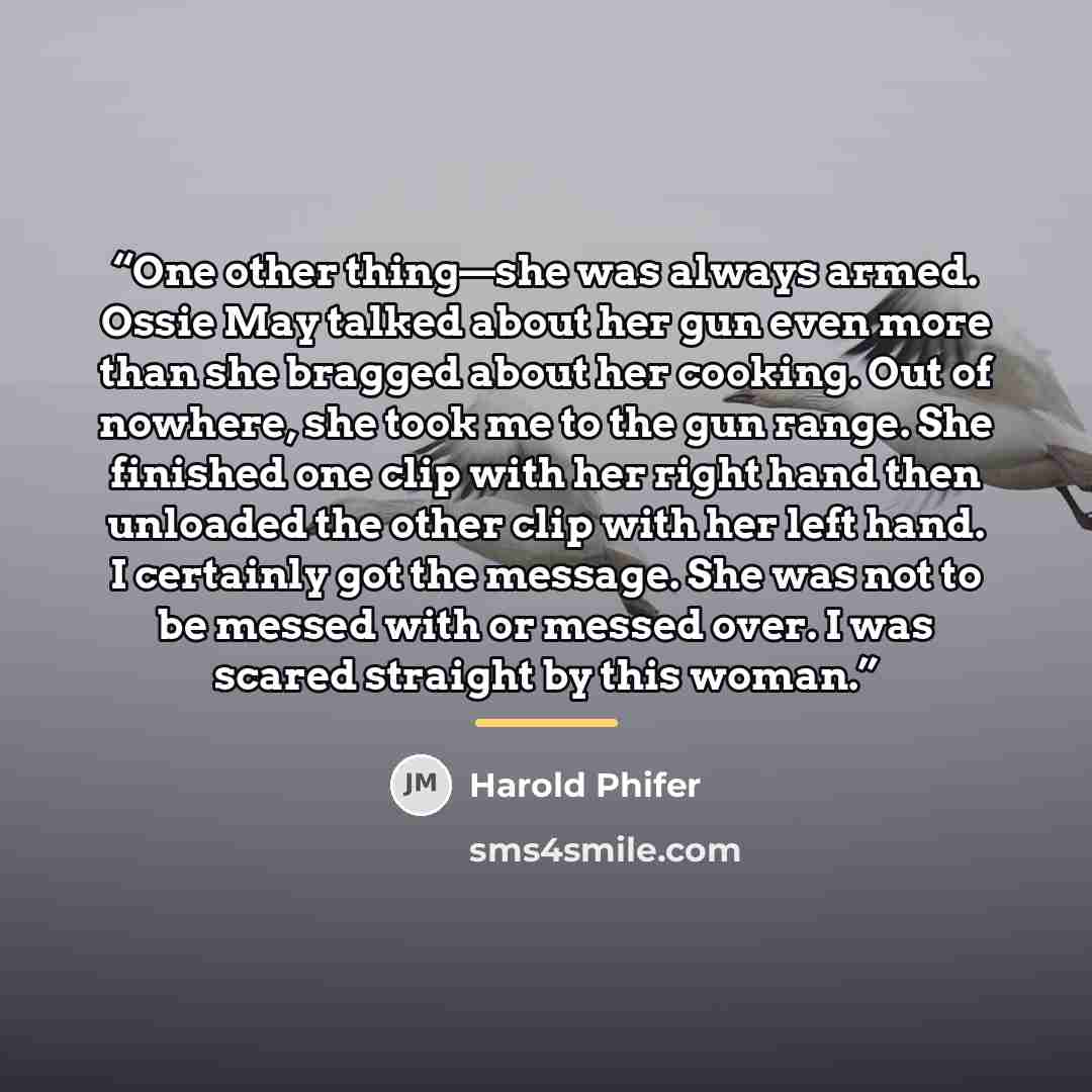 “One other thing—she was always armed. Ossie May talked about her gun even more than she bragged about her cooking. Out of nowhere, she took me to the gun range. She finished one clip with her right hand then unloaded the other clip with her left hand. I certainly got the message. She was not to be…” quote by Harold Phifer