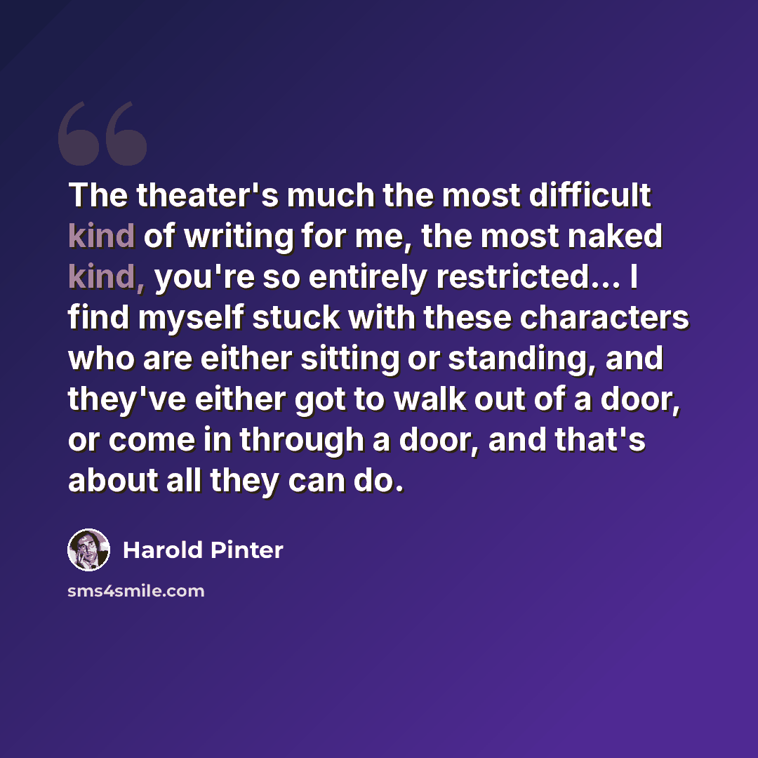 “The theater's much the most difficult kind of writing for me, the most naked kind, you're so entirely restricted… I find myself stuck with these characters who are either sitting or standing, and they've either got to walk out of a door, or come in through a door, and that's about all they can do.” quote by Harold Pinter