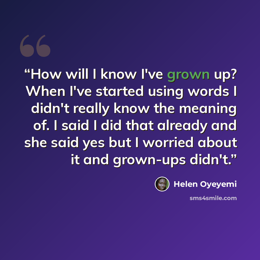 “How will I know I've grown up? When I've started using words I didn't really know the meaning of. I said I did that already and she said yes but I worried about it and grown-ups didn't.” quote by Helen Oyeyemi
