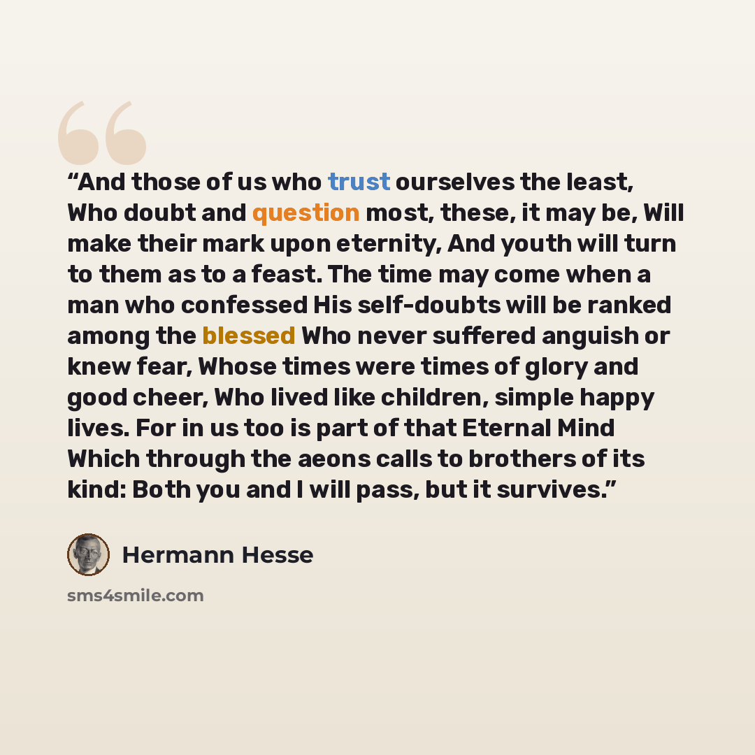 “And those of us who trust ourselves the least, Who doubt and question most, these, it may be, Will make their mark upon eternity, And youth will turn to them as to a feast. The time may come when a man who confessed His self-doubts will be ranked among the blessed Who never suffered anguish or…” quote by Hermann Hesse