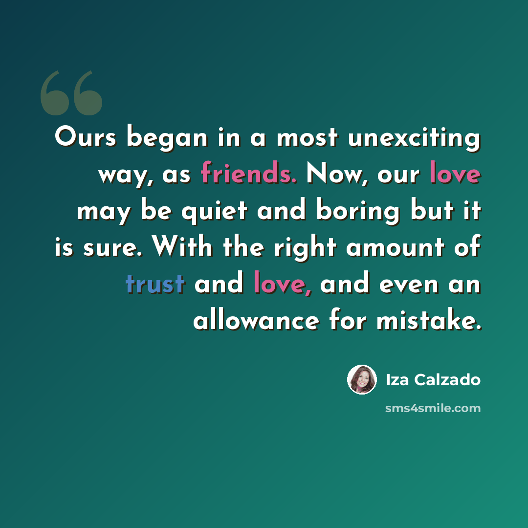 “Ours began in a most unexciting way, as friends. Now, our love may be quiet and boring but it is sure. With the right amount of trust and love, and even an allowance for mistake.” quote by Iza Calzado
