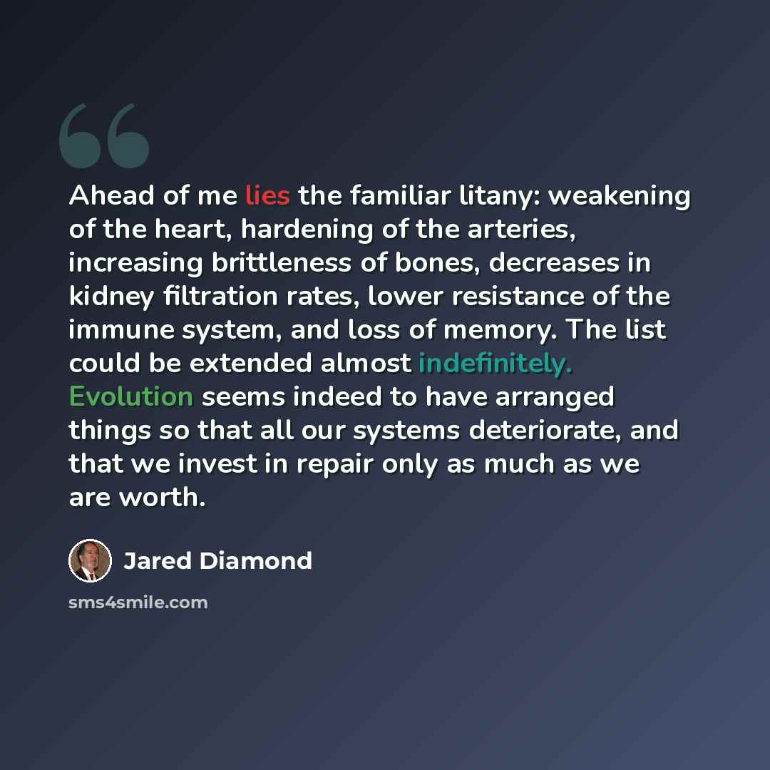 “Ahead of me lies the familiar litany: weakening of the heart, hardening of the arteries, increasing brittleness of bones, decreases in kidney filtration rates, lower resistance of the immune system, and loss of memory. The list could be extended almost indefinitely. Evolution seems indeed to have…” quote by Jared Diamond