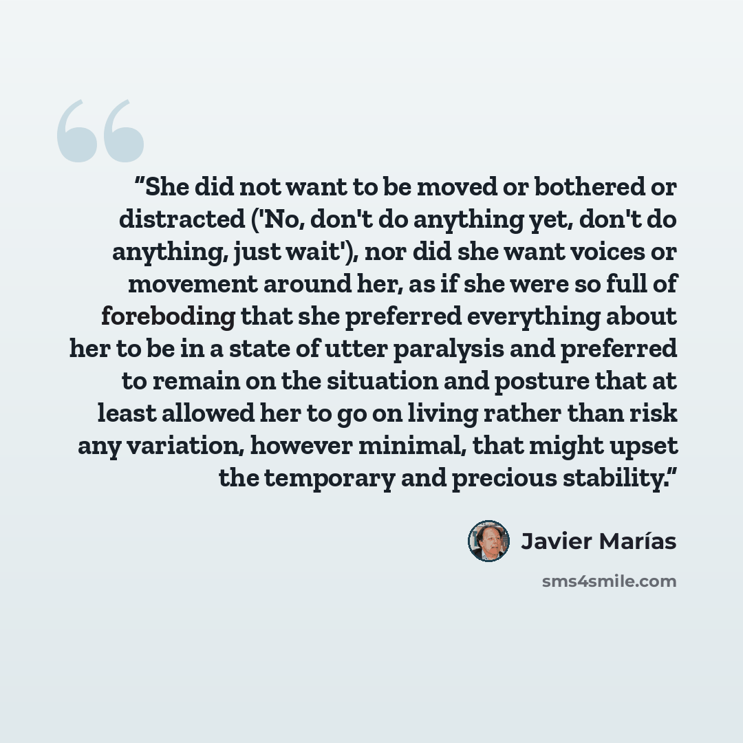 “She did not want to be moved or bothered or distracted ('No, don't do anything yet, don't do anything, just wait'), nor did she want voices or movement around her, as if she were so full of foreboding that she preferred everything about her to be in a state of utter paralysis and preferred to…” quote by Javier Marías