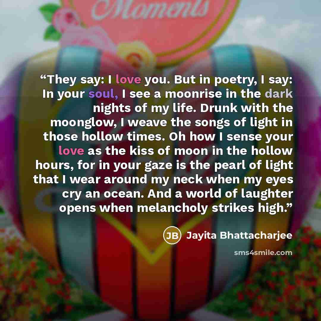 “They say: I love you. But in poetry, I say: In your soul, I see a moonrise in the dark nights of my life. Drunk with the moonglow, I weave the songs of light in those hollow times. Oh how I sense your love as the kiss of moon in the hollow hours, for in your gaze is the pearl of light that I wear…” quote by Jayita Bhattacharjee