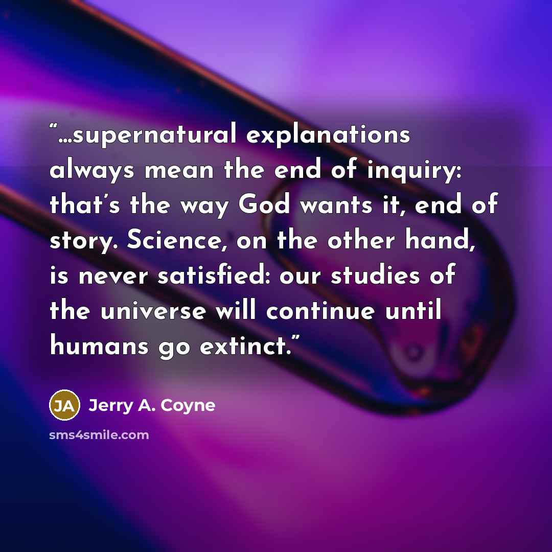 “...supernatural explanations always mean the end of inquiry: that’s the way God wants it, end of story. Science, on the other hand, is never satisfied: our studies of the universe will continue until humans go extinct.” quote by Jerry A. Coyne