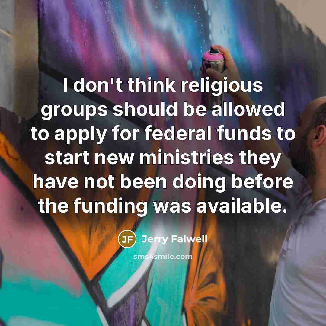 “I don't think religious groups should be allowed to apply for federal funds to start new ministries they have not been doing before the funding was available.” quote by Jerry Falwell