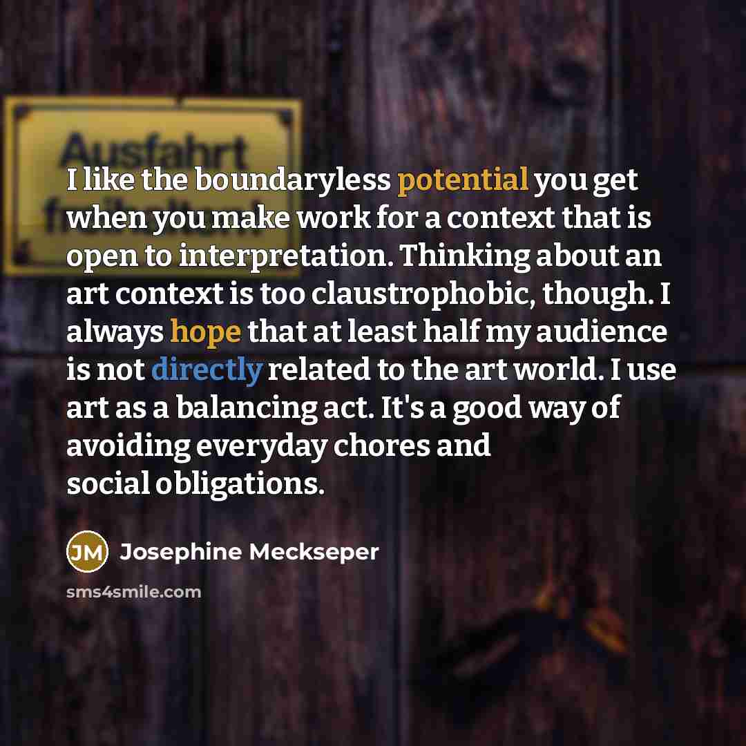“I like the boundaryless potential you get when you make work for a context that is open to interpretation. Thinking about an art context is too claustrophobic, though. I always hope that at least half my audience is not directly related to the art world. I use art as a balancing act. It's a good…” quote by Josephine Meckseper