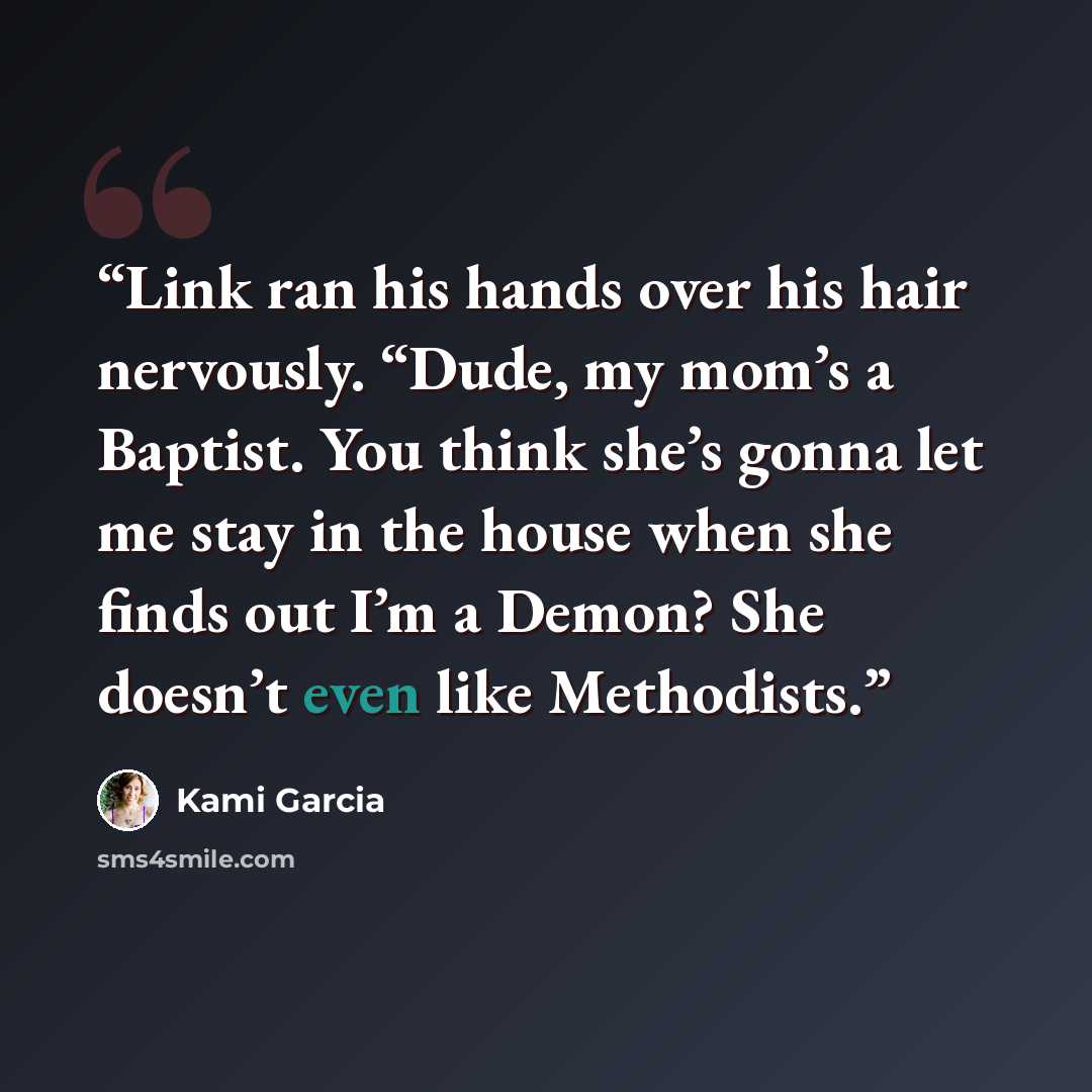 “Link ran his hands over his hair nervously. “Dude, my mom’s a Baptist. You think she’s gonna let me stay in the house when she finds out I’m a Demon? She doesn’t even like Methodists.” quote by Kami Garcia