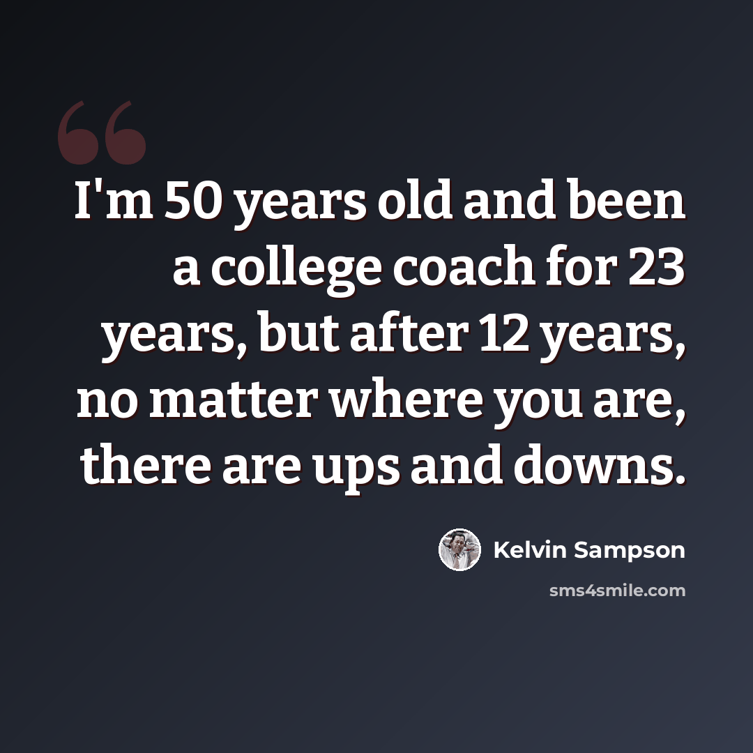 “I'm 50 years old and been a college coach for 23 years, but after 12 years, no matter where you are, there are ups and downs.” quote by Kelvin Sampson