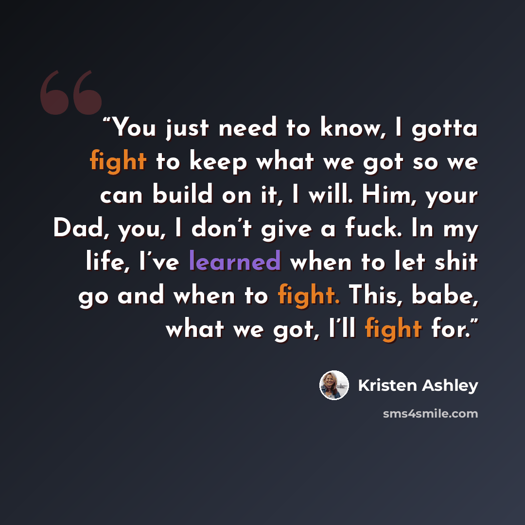 “You just need to know, I gotta fight to keep what we got so we can build on it, I will. Him, your Dad, you, I don’t give a fuck. In my life, I’ve learned when to let shit go and when to fight. This, babe, what we got, I’ll fight for.” quote by Kristen Ashley