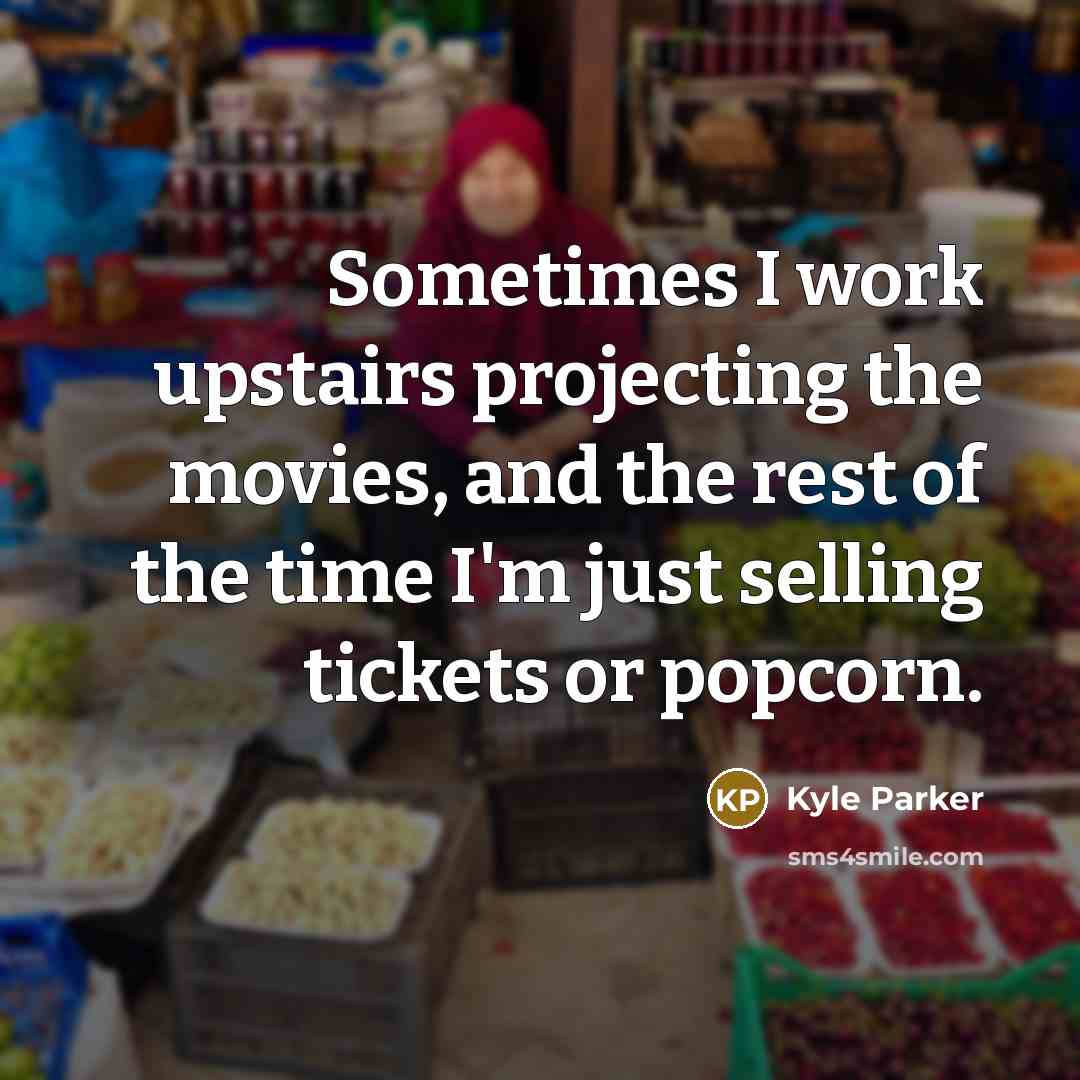 “Sometimes I work upstairs projecting the movies, and the rest of the time I'm just selling tickets or popcorn.” quote by Kyle Parker